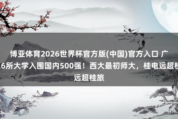 博亚体育2026世界杯官方版(中国)官方入口 广西26所大学入围国内500强！西大最初师大，桂电远超桂旅