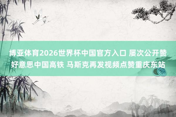 博亚体育2026世界杯中国官方入口 屡次公开赞好意思中国高铁 马斯克再发视频点赞重庆东站