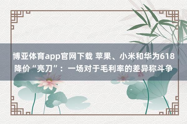 博亚体育app官网下载 苹果、小米和华为618降价“亮刀”:一场对于毛利率的差异称斗争