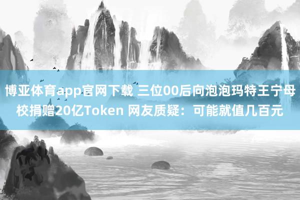 博亚体育app官网下载 三位00后向泡泡玛特王宁母校捐赠20亿Token 网友质疑:可能就值几百元