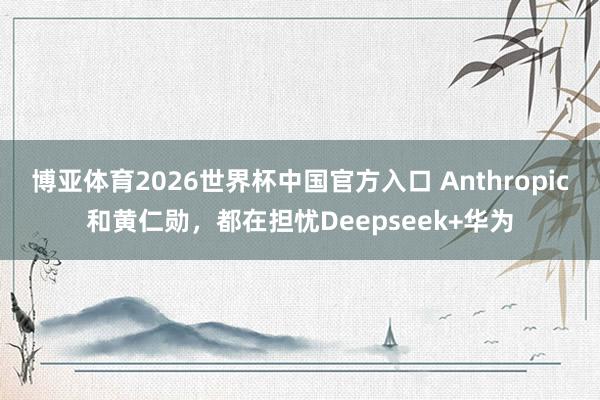 博亚体育2026世界杯中国官方入口 Anthropic和黄仁勋，都在担忧Deepseek+华为
