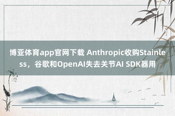 博亚体育app官网下载 Anthropic收购Stainless，谷歌和OpenAI失去关节AI SDK器用