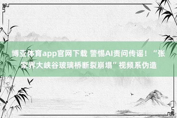 博亚体育app官网下载 警惕AI责问传谣!“张家界大峡谷玻璃桥断裂崩塌”视频系伪造