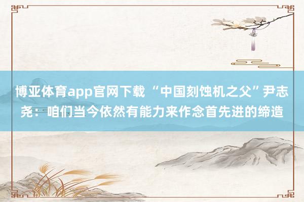 博亚体育app官网下载 “中国刻蚀机之父”尹志尧:咱们当今依然有能力来作念首先进的缔造