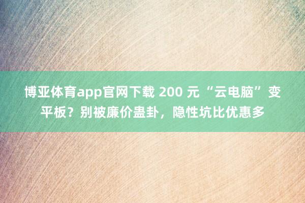 博亚体育app官网下载 200 元 “云电脑” 变平板?别被廉价蛊卦,隐性坑比优惠多