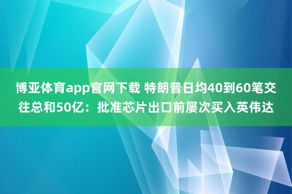 博亚体育app官网下载 特朗普日均40到60笔交往总和50亿:批准芯片出口前屡次买入英伟达