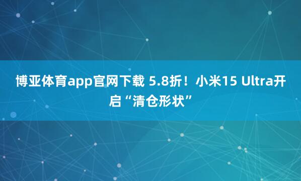 博亚体育app官网下载 5.8折!小米15 Ultra开启“清仓形状”