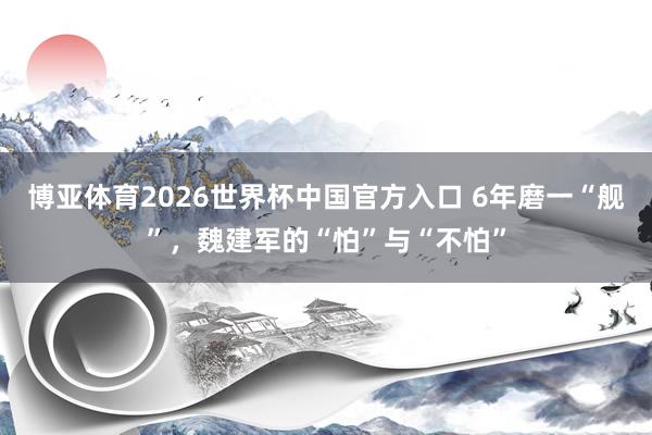 博亚体育2026世界杯中国官方入口 6年磨一“舰”,魏建军的“怕”与“不怕”