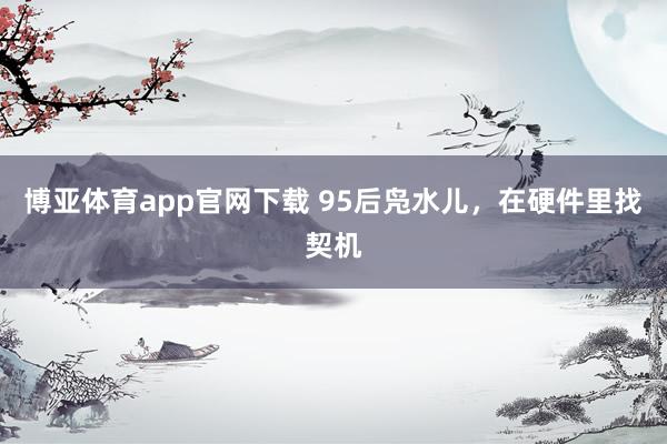 博亚体育app官网下载 95后凫水儿,在硬件里找契机