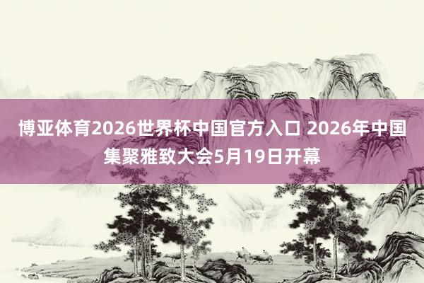 博亚体育2026世界杯中国官方入口 2026年中国集聚雅致大会5月19日开幕