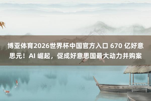 博亚体育2026世界杯中国官方入口 670 亿好意思元!AI 崛起,促成好意思国最大动力并购案
