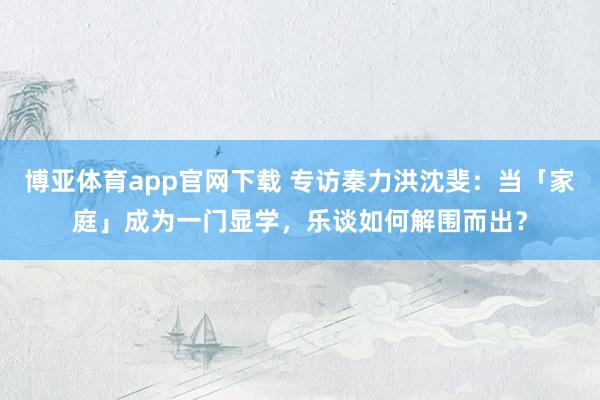 博亚体育app官网下载 专访秦力洪沈斐:当「家庭」成为一门显学,乐谈如何解围而出?
