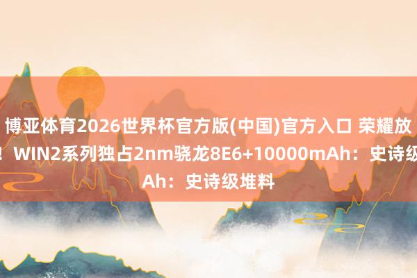 博亚体育2026世界杯官方版(中国)官方入口 荣耀放大招!WIN2系列独占2nm骁龙8E6+10000mAh:史诗级堆料