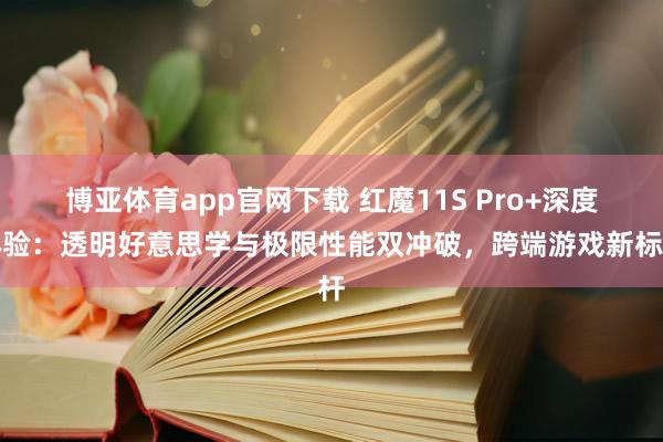 博亚体育app官网下载 红魔11S Pro+深度体验：透明好意思学与极限性能双冲破，跨端游戏新标杆