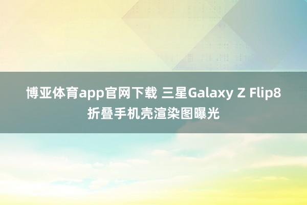 博亚体育app官网下载 三星Galaxy Z Flip8折叠手机壳渲染图曝光