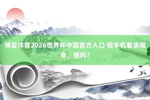 博亚体育2026世界杯中国官方入口 租手机看演唱会,值吗?