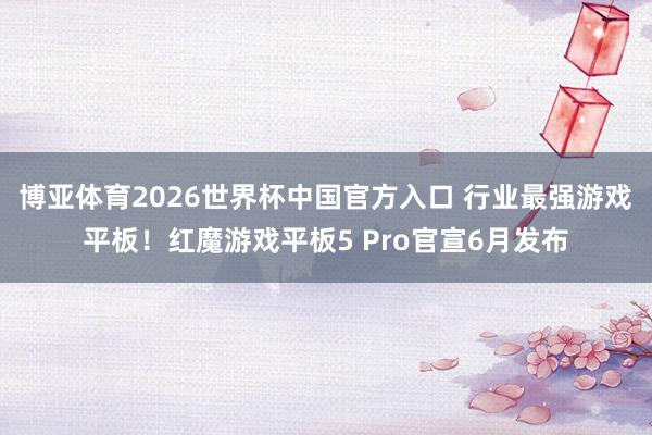 博亚体育2026世界杯中国官方入口 行业最强游戏平板!红魔游戏平板5 Pro官宣6月发布