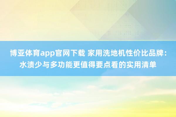 博亚体育app官网下载 家用洗地机性价比品牌:水渍少与多功能更值得要点看的实用清单