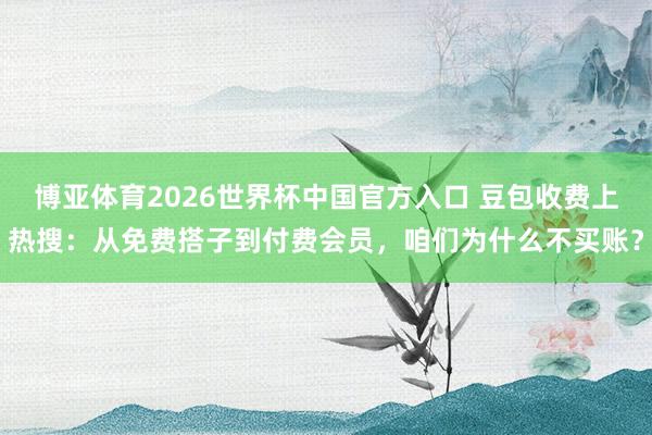 博亚体育2026世界杯中国官方入口 豆包收费上热搜:从免费搭子到付费会员,咱们为什么不买账?