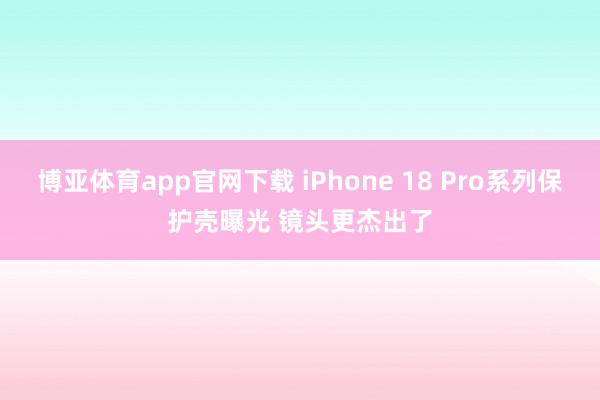 博亚体育app官网下载 iPhone 18 Pro系列保护壳曝光 镜头更杰出了