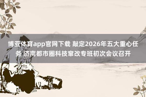 博亚体育app官网下载 敲定2026年五大重心任务 济南都市圈科技窜改专班初次会议召开