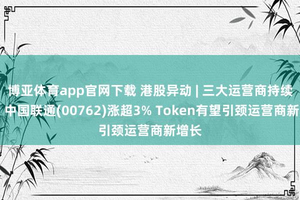 博亚体育app官网下载 港股异动 | 三大运营商持续上扬 中国联通(00762)涨超3% Token有望引颈运营商新增长