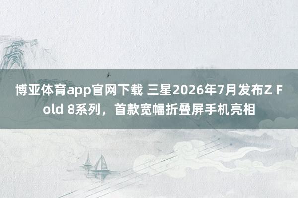 博亚体育app官网下载 三星2026年7月发布Z Fold 8系列,首款宽幅折叠屏手机亮相