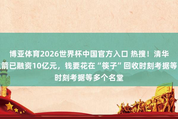 博亚体育2026世界杯中国官方入口 热搜!清华博士造火箭已融资10亿元,钱要花在“筷子”回收时刻考据等多个名堂