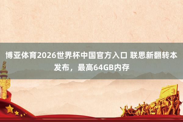 博亚体育2026世界杯中国官方入口 联思新翻转本发布,最高64GB内存