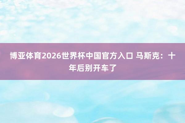 博亚体育2026世界杯中国官方入口 马斯克:十年后别开车了