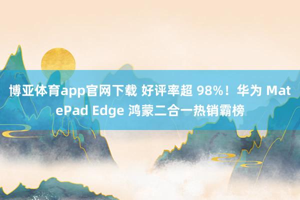 博亚体育app官网下载 好评率超 98%!华为 MatePad Edge 鸿蒙二合一热销霸榜