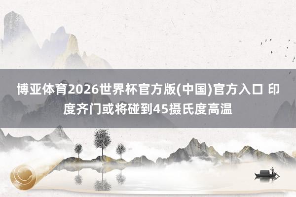 博亚体育2026世界杯官方版(中国)官方入口 印度齐门或将碰到45摄氏度高温