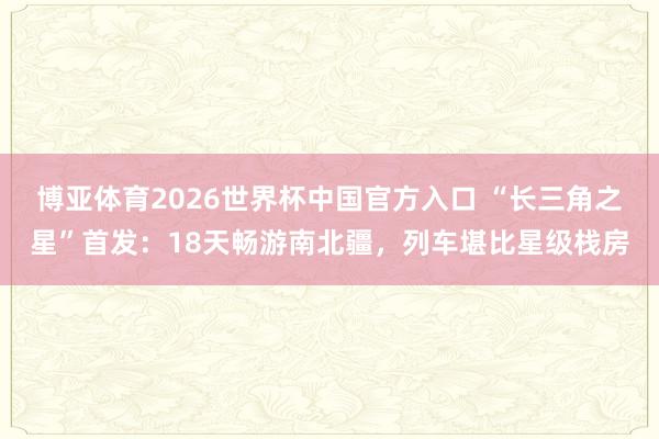 博亚体育2026世界杯中国官方入口 “长三角之星”首发:18天畅游南北疆,列车堪比星级栈房