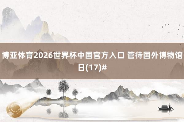 博亚体育2026世界杯中国官方入口 管待国外博物馆日(17)#