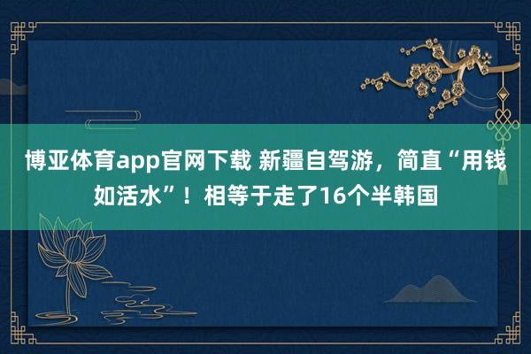 博亚体育app官网下载 新疆自驾游,简直“用钱如活水”!相等于走了16个半韩国