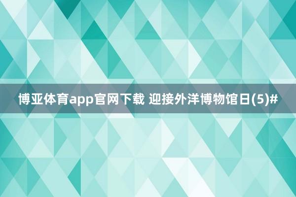 博亚体育app官网下载 迎接外洋博物馆日(5)#