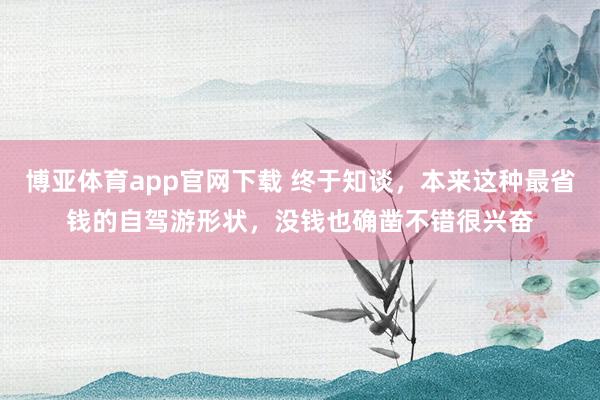 博亚体育app官网下载 终于知谈,本来这种最省钱的自驾游形状,没钱也确凿不错很兴奋
