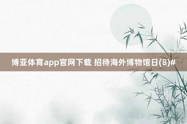 博亚体育app官网下载 招待海外博物馆日(8)#