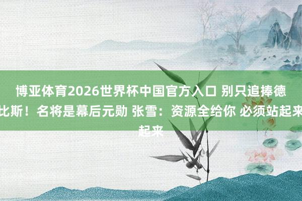 博亚体育2026世界杯中国官方入口 别只追捧德比斯!名将是幕后元勋 张雪:资源全给你 必须站起来