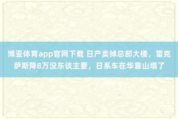 博亚体育app官网下载 日产卖掉总部大楼，雷克萨斯降8万没东谈主要，日系车在华靠山塌了