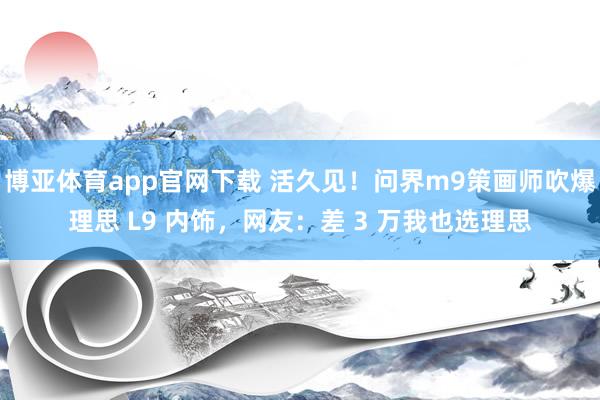 博亚体育app官网下载 活久见!问界m9策画师吹爆理思 L9 内饰,网友:差 3 万我也选理思