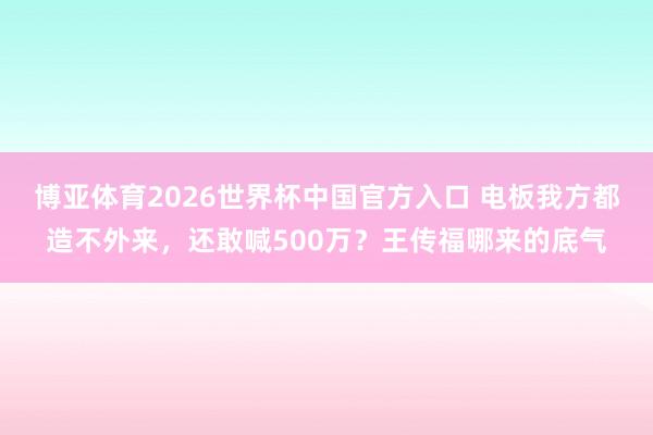 博亚体育2026世界杯中国官方入口 电板我方都造不外来,还敢喊500万?王传福哪来的底气
