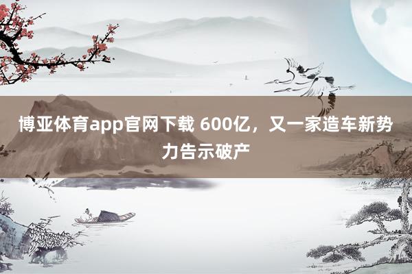 博亚体育app官网下载 600亿,又一家造车新势力告示破产