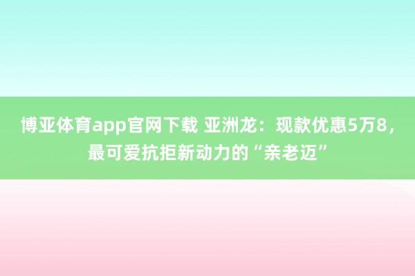 博亚体育app官网下载 亚洲龙:现款优惠5万8,最可爱抗拒新动力的“亲老迈”