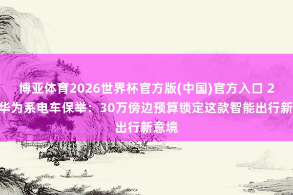 博亚体育2026世界杯官方版(中国)官方入口 2026华为系电车保举:30万傍边预算锁定这款智能出行新意境