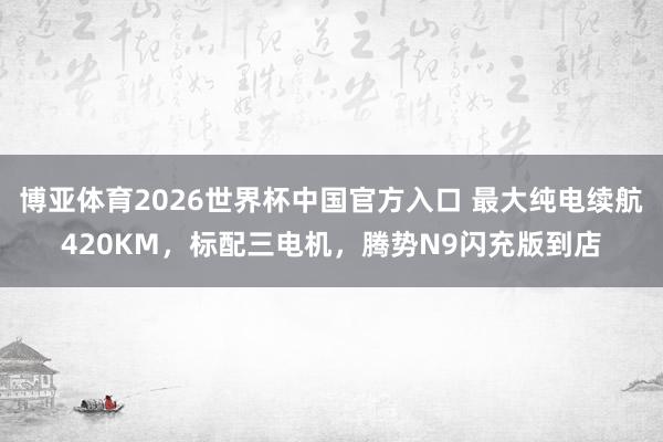 博亚体育2026世界杯中国官方入口 最大纯电续航420KM,标配三电机,腾势N9闪充版到店