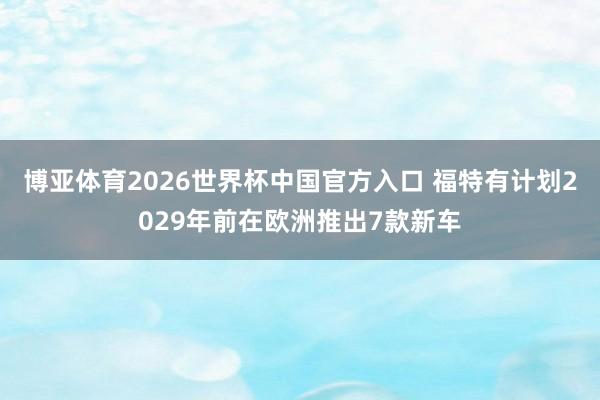 博亚体育2026世界杯中国官方入口 福特有计划2029年前在欧洲推出7款新车