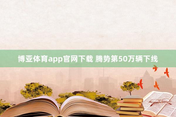 博亚体育app官网下载 腾势第50万辆下线