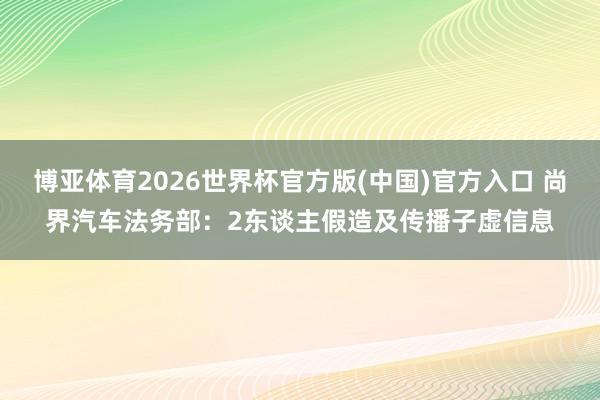 博亚体育2026世界杯官方版(中国)官方入口 尚界汽车法务部：2东谈主假造及传播子虚信息