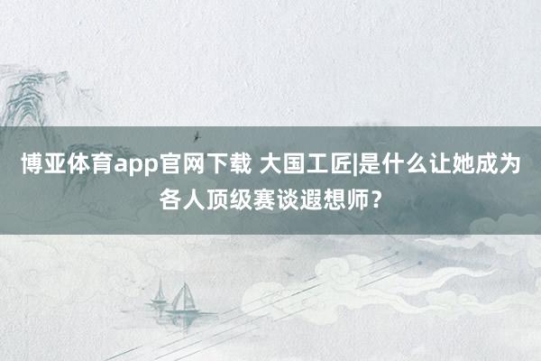 博亚体育app官网下载 大国工匠|是什么让她成为各人顶级赛谈遐想师?